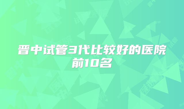 晋中试管3代比较好的医院前10名