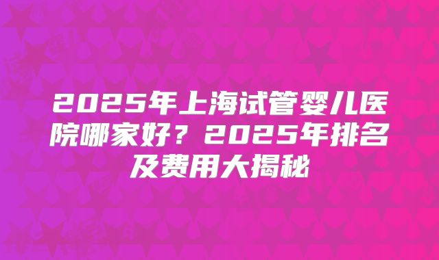 2025年上海试管婴儿医院哪家好?2025年排名及费用大揭秘