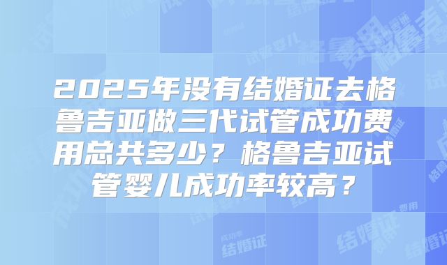 2025年没有结婚证去格鲁吉亚做三代试管成功费用总共多少?格鲁吉亚试管婴儿成功率较高?