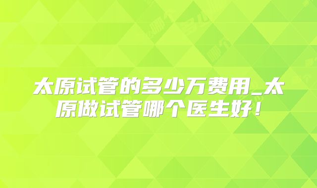 太原试管的多少万费用_太原做试管哪个医生好!