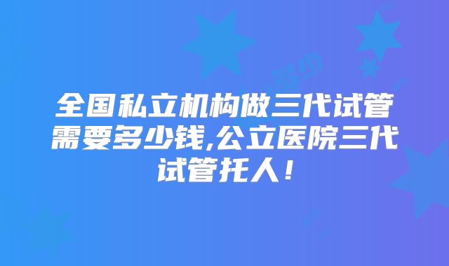 全国私立机构做三代试管需要多少钱,公立医院三代试管托人!