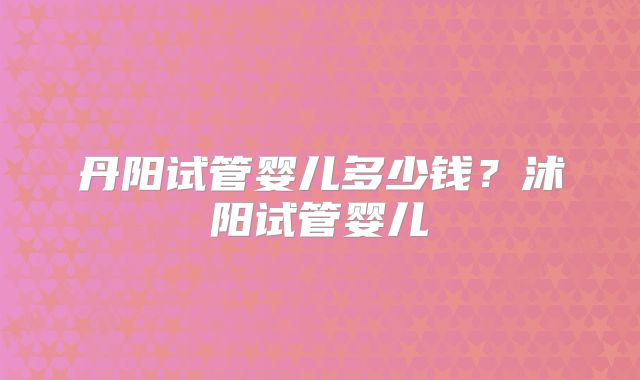 丹阳试管婴儿多少钱?沭阳试管婴儿