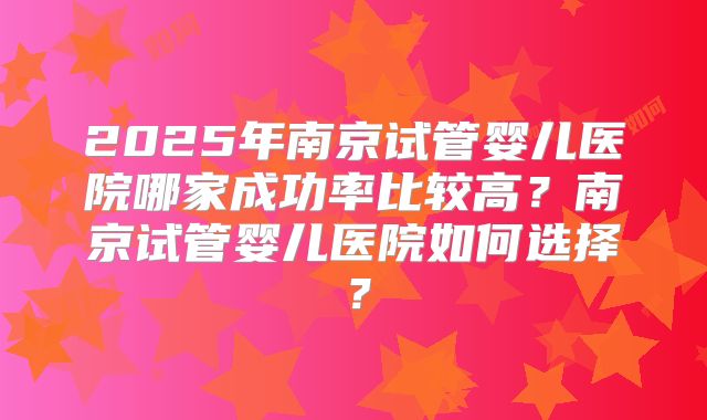 2025年南京试管婴儿医院哪家成功率比较高？南京试管婴儿医院如何选择？