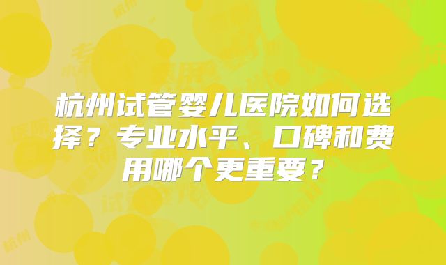 杭州试管婴儿医院如何选择?专业水平、口碑和费用哪个更重要?