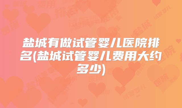 盐城有做试管婴儿医院排名(盐城试管婴儿费用大约多少)