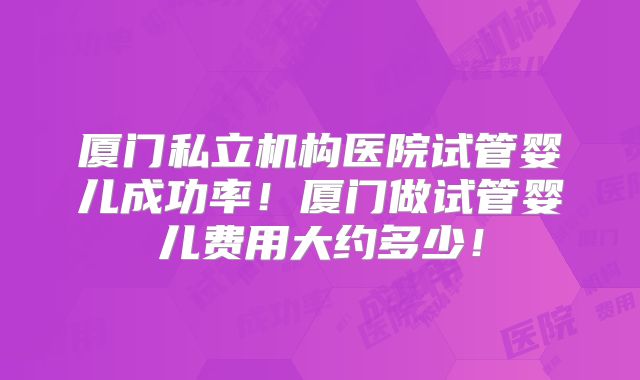 厦门私立机构医院试管婴儿成功率！厦门做试管婴儿费用大约多少！