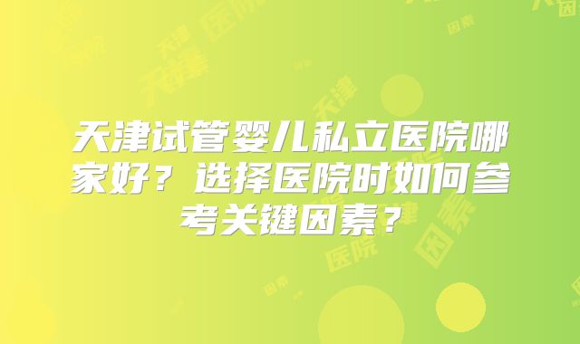 天津试管婴儿私立医院哪家好？选择医院时如何参考关键因素？