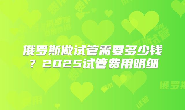 俄罗斯做试管需要多少钱?2025试管费用明细