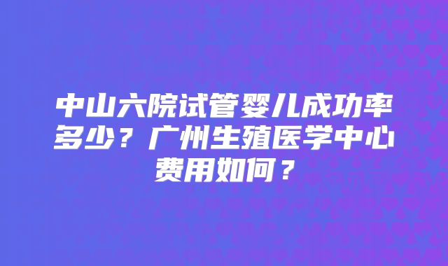 中山六院试管婴儿成功率多少?广州生殖医学中心费用如何?