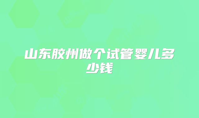 山东胶州做个试管婴儿多少钱