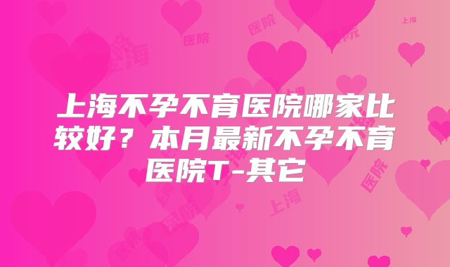 上海不孕不育医院哪家比较好?本月最新不孕不育医院T-其它