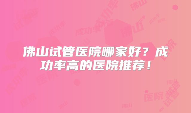 佛山试管医院哪家好?成功率高的医院推荐!