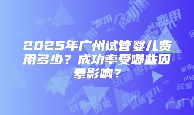2025年广州试管婴儿费用多少?成功率受哪些因素影响?