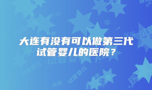 大连有没有可以做第三代试管婴儿的医院？