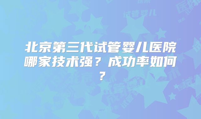 北京第三代试管婴儿医院哪家技术强？成功率如何？