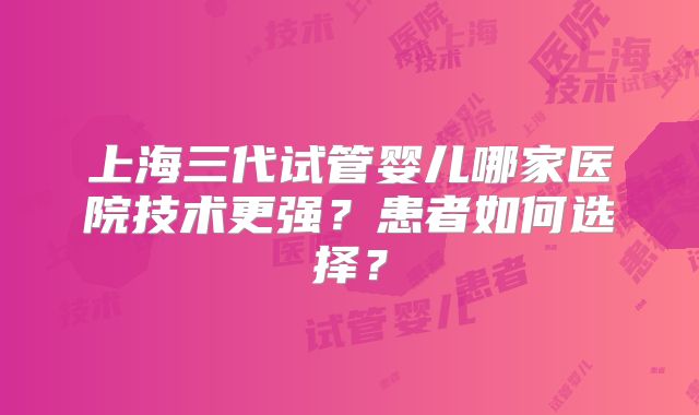 上海三代试管婴儿哪家医院技术更强？患者如何选择？
