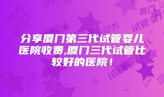 分享厦门第三代试管婴儿医院收费,厦门三代试管比较好的医院！