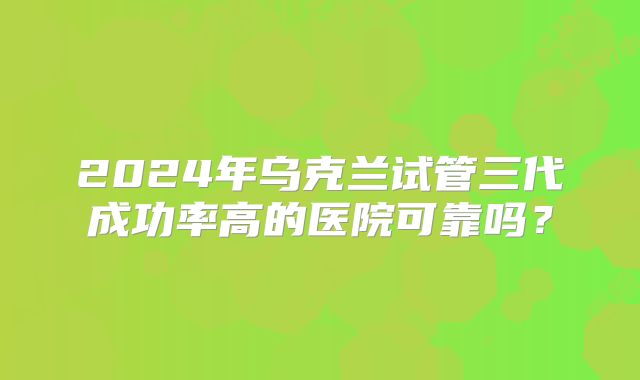 2024年乌克兰试管三代成功率高的医院可靠吗？