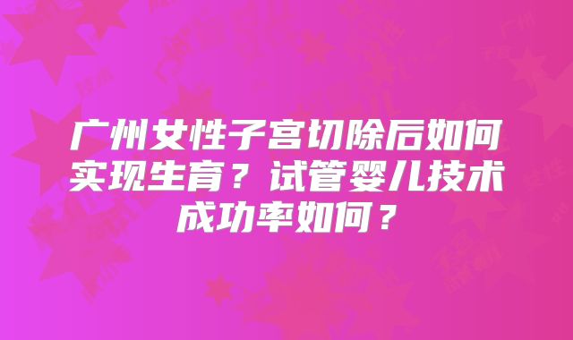 广州女性子宫切除后如何实现生育？试管婴儿技术成功率如何？