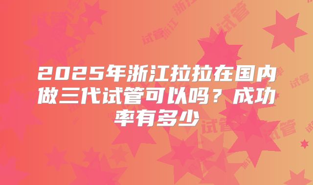 2025年浙江拉拉在国内做三代试管可以吗？成功率有多少