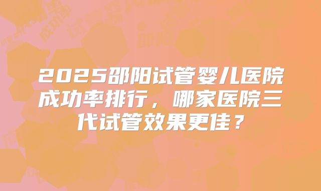 2025邵阳试管婴儿医院成功率排行,哪家医院三代试管效果更佳?