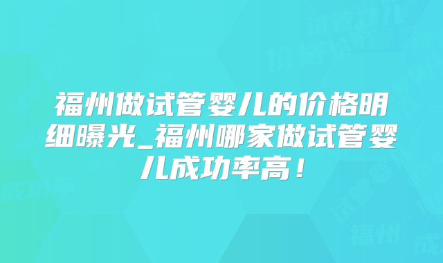 福州做试管婴儿的价格明细曝光_福州哪家做试管婴儿成功率高！