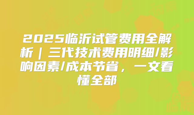 2025临沂试管费用全解析|三代技术费用明细/影响因素/成本节省,一文看懂全部