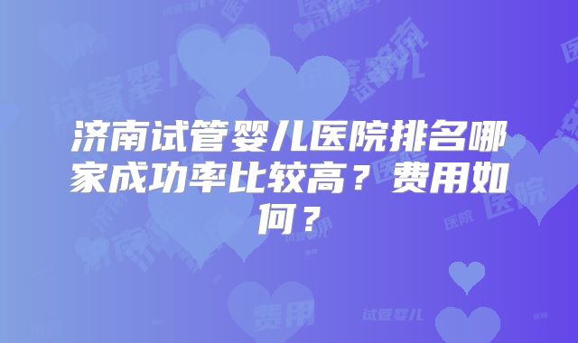 济南试管婴儿医院排名哪家成功率比较高?费用如何?