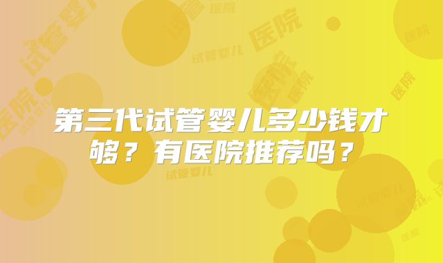 第三代试管婴儿多少钱才够？有医院推荐吗？