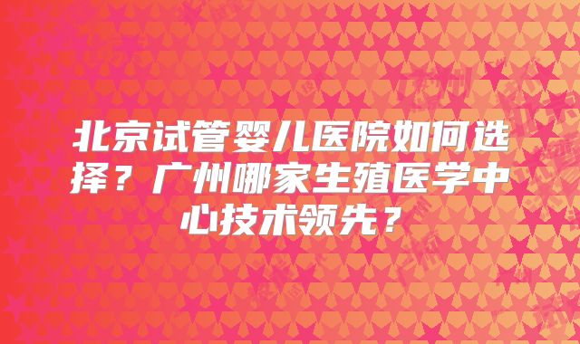 北京试管婴儿医院如何选择？广州哪家生殖医学中心技术领先？