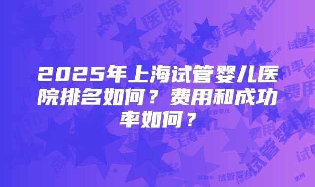 2025年上海试管婴儿医院排名如何?费用和成功率如何?