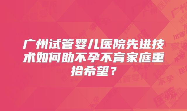 广州试管婴儿医院先进技术如何助不孕不育家庭重拾希望?