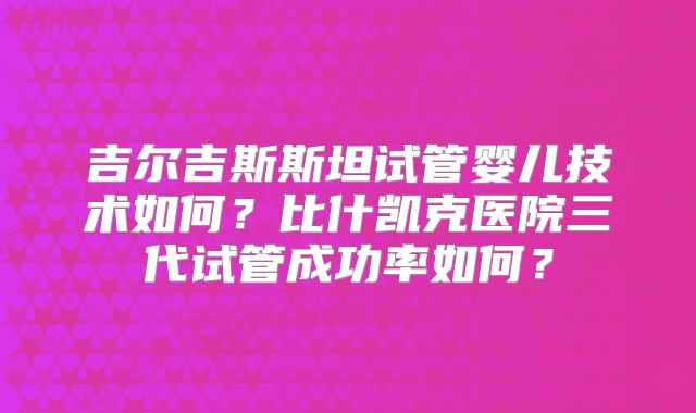 吉尔吉斯斯坦试管婴儿技术如何?比什凯克医院三代试管成功率如何?