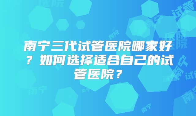南宁三代试管医院哪家好?如何选择适合自己的试管医院?