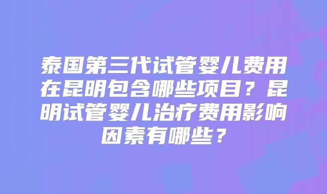 泰国第三代试管婴儿费用在昆明包含哪些项目?昆明试管婴儿治疗费用影响因素有哪些?