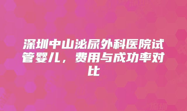 深圳中山泌尿外科医院试管婴儿，费用与成功率对比