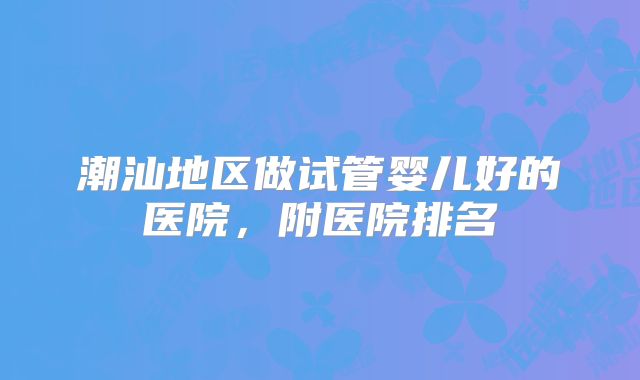 潮汕地区做试管婴儿好的医院,附医院排名