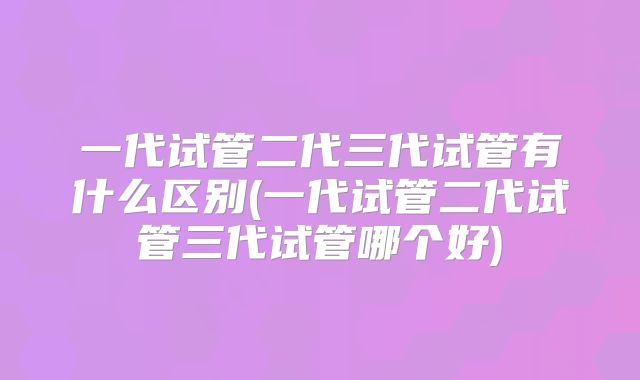 一代试管二代三代试管有什么区别(一代试管二代试管三代试管哪个好)
