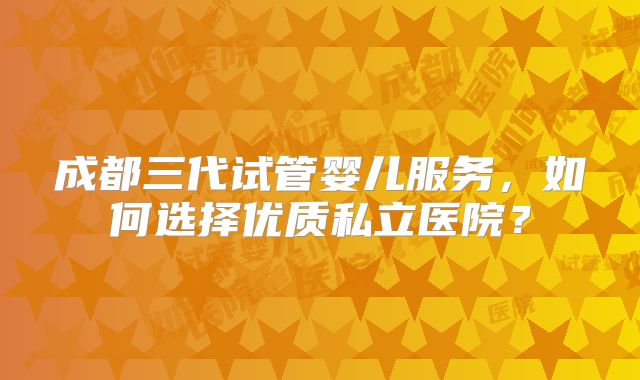 成都三代试管婴儿服务,如何选择优质私立医院?