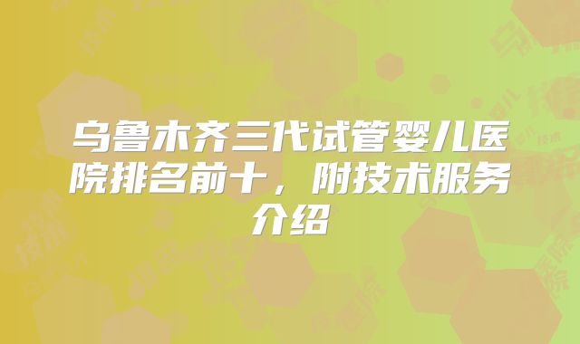 乌鲁木齐三代试管婴儿医院排名前十,附技术服务介绍