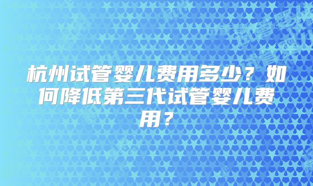 杭州试管婴儿费用多少？如何降低第三代试管婴儿费用？