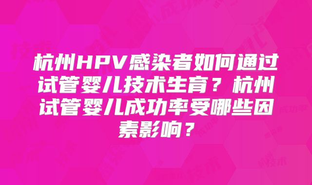 杭州HPV感染者如何通过试管婴儿技术生育?杭州试管婴儿成功率受哪些因素影响?