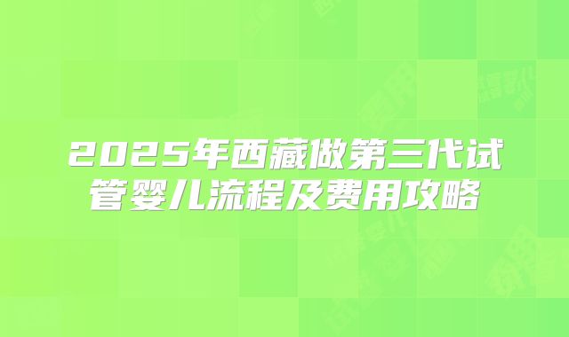 2025年西藏做第三代试管婴儿流程及费用攻略