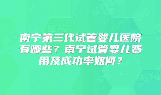 南宁第三代试管婴儿医院有哪些?南宁试管婴儿费用及成功率如何?