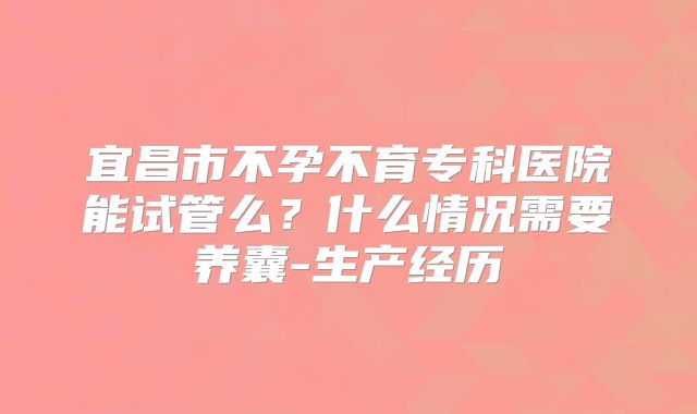 宜昌市不孕不育专科医院能试管么?什么情况需要养囊-生产经历
