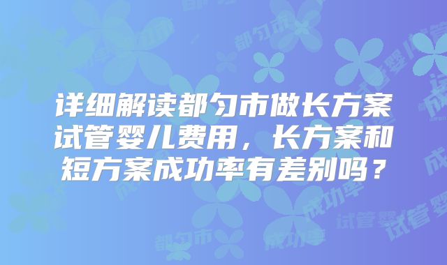 详细解读都匀市做长方案试管婴儿费用,长方案和短方案成功率有差别吗?