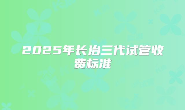 2025年长治三代试管收费标准