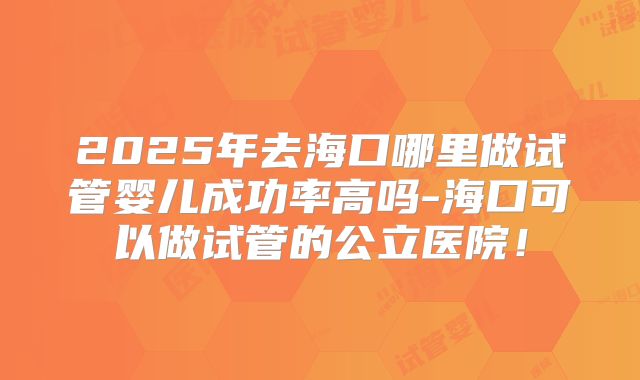 2025年去海口哪里做试管婴儿成功率高吗-海口可以做试管的公立医院！