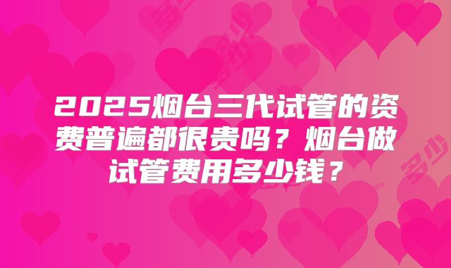 2025烟台三代试管的资费普遍都很贵吗?烟台做试管费用多少钱?