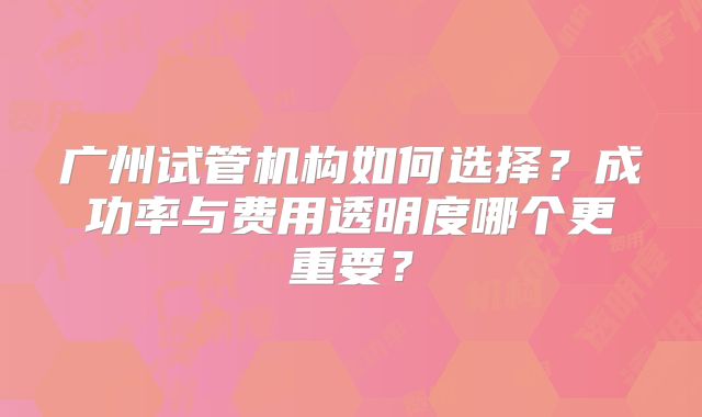 广州试管机构如何选择?成功率与费用透明度哪个更重要?